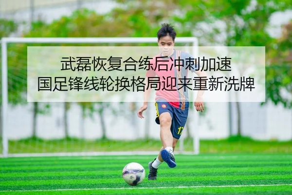 武磊恢复合练后冲刺加速 国足锋线轮换格局迎来重新洗牌