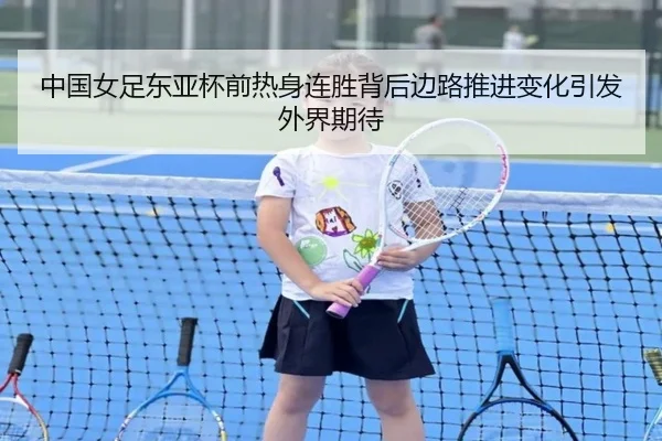 中国女足东亚杯前热身连胜背后边路推进变化引发外界期待