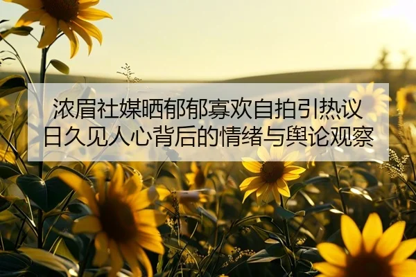 浓眉社媒晒郁郁寡欢自拍引热议 日久见人心背后的情绪与舆论观察